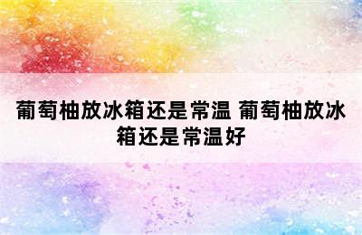 葡萄柚放冰箱还是常温 葡萄柚放冰箱还是常温好